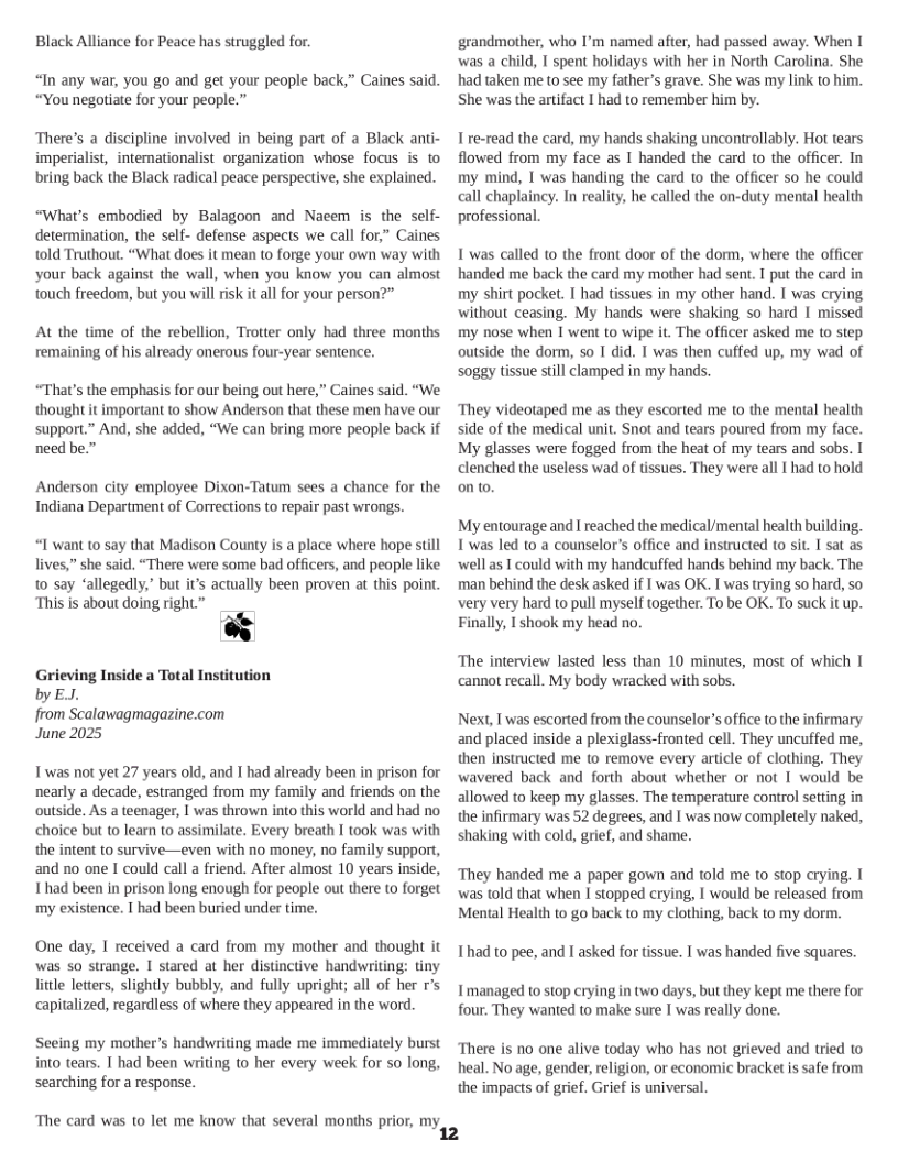 Black Alliance for Peace has struggled for.  “In any war, you go and get your people back,” Caines said. “You negoltiate for your people.”  There’s a discipline involved in being part of a Black anti- imperialist, internationalist organization whose focus is to bring back the Black radical peace perspective, she explained.  “What’s embodied by Balagoon and Nacem is the self- determination, the self- defense aspects we call for,” Caines ‘old Truthout. “What does it mean to forge your own way with your back against the wall, when you know you can almost touch freedom, but you willrisk it all for your person?”  A the time of the rebellion, Trotter only had three months remaining of his already onerous four-year sentence.  “That’s the emphasis for our being out here,” Caines said. “We thought it important to show Anderson that these men have our support.” And, she added, “We can bring more people back if need be.”  Anderson city employee Dixon-Tatum sees a chance for the Indiana Department of Corrections to repair past wrongs.  “I want t0 say that Madison County is a place where hope still lives,” she said. “There were some bad officers, and people like 10 say “allegedly,” but it’s acwually been proven at this point. “This is about doing right ”  Grieving Inside a Total Institution by EJ.  from Scalawagmagazine.com  June 2025  Twas not yet 27 years old, and I had already been in prison for nearly a decade, estranged from my family and friends on the outside. As a teenager, I was thrown into this world and had no choice but to learn to assimilate. Every breath I took was with the intent to survive—even with no money, no family suppor, and no one I could call a friend. After almost 10 years inside, Ihad been in prison long enough for people out there to forget my existence. I had been buried undlr time.  One day, I received a card from my mother and thought it was so strange. 1 stared at her distinctive handwriting: tiny litle letters, slightly bubbly, and fully upright; all of her r’s capitalized, regardless of where they appeared in the word.  Seeing my mother’s handwriting made me immediately burst into tears. T had been writing o her every week for so long, searching for a response.  ‘The card was to let me know that several months prior, my,  grandmother, who I’m named after, had passed away. When I was a child, I spent holidays with her in North Carolina. She had taken me to see my father’s grave. She was my link o him. She was the artifact I had to remember him by.  1 re-read the card, my hands shaking uncontrollably. Hot tears flowed from my face as I handed the card to the officer. In my mind, I was handing the card 1o the officer so he could call chaplaincy. In reality, he called the on-duty mental health professional.  1 was called to the front door of the dorm, where the officer handed me back the card my mother had sent. I put the card in my shirt pocket. I had tissues in my other hand. I was crying without ceasing. My hands were shaking so hard I missed my nose when I went to wipe it. The officer asked me to step outside the dorm, so 1 did. T was then cuffed up, my wad of soggy tissue sill clamped in my hands.  They videotaped me as they escorted me (o the mental health side of the medical nit. Snot and tears poured from my face. My glasses were fogged from the heat of my tears and sobs. I clenched the useless wad of tissues. They were al I had to hold onto.  My entourage and I reached the medical/mental health building. 1’was led to a counselor’s office and instructed to sit. I sat as well s I could with my handcuffed hands behind my back. The man behind the desk asked if I was OK. I was trying so hard, so very very hard to pull myself together. To be OK. To suck it up. Finally, I shook my head no.  “The interview lasted less than 10 minutes, most of which I ‘cannot recall. My body wracked with sobs.  Next, I was escorted from the counselor’s office to the infirmary and placed inside a plexiglass-fronted cell. They uncuffed me, then instructed me (0 remove every article of clothing. They wavered back and forth about whether or not I would be  allowed to keep my glasses. The temperature control setting in the infirmary was 52 degrees, and I was now completely naked, shaking with cold, grief, and shame.  They handed me a paper gown and told me to stop crying. T was told that when I stopped crying, I would be released from Mental Health to go back to my clothing, back to my dorm.  Thad to pee, and I asked for tissue. I was handed five squares.  Tmanaged to stop crying in two days, but they kept me there for four. They wanted to make sure I was really done.  ‘There is no one alive today who has not grieved and tried to heal. No age, gender, religion, or economic bracket is safe from the impacts of grief. Grief is universal 